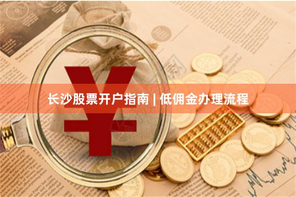 长沙股票开户指南 | 低佣金办理流程
